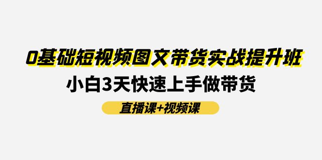 （11641期）0基础短视频图文带货实战提升班(直播课+视频课)：小白3天快速上手做带货-理想项目库