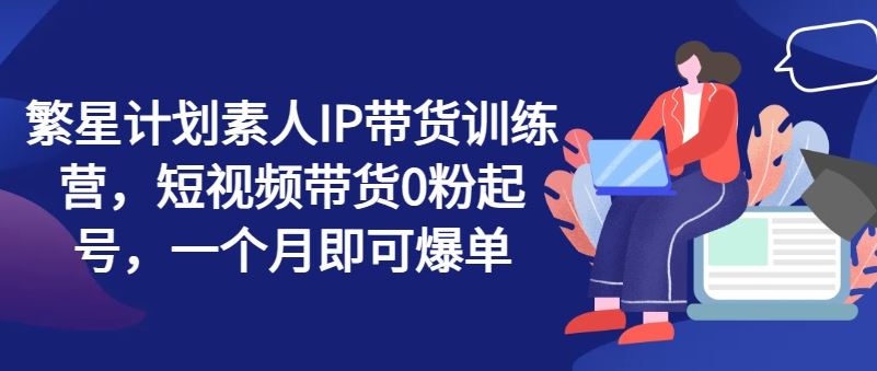 繁星计划素人IP带货训练营，短视频带货0粉起号，一个月即可爆单-理想项目库