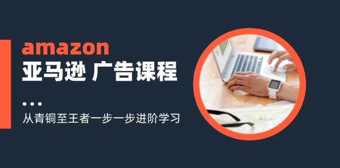 （11839期）amazon亚马逊 广告课程：从青铜至王者一步一步进阶学习（16节）-理想项目库