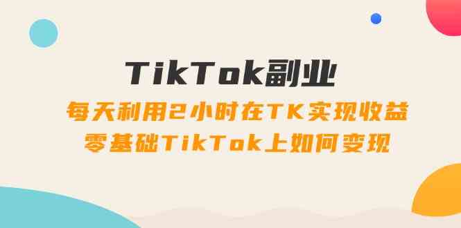 TikTok副业课：每天利用2小时在TK实现收益，零基础TikTok上如何变现（34节）-理想项目库