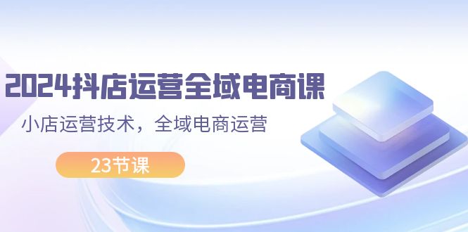 （11898期）2024抖店运营-全域电商课，小店运营技术，全域电商运营（23节课）-理想项目库