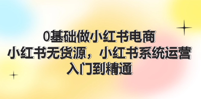 （11960期）0基础做小红书电商，小红书无货源，小红书系统运营，入门到精通 (70节)-理想项目库