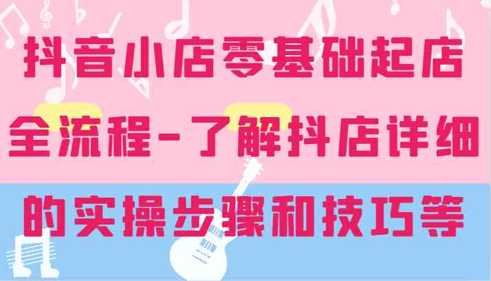 抖音小店零基础起店全流程-详细学习抖店的实操步骤和技巧等-理想项目库