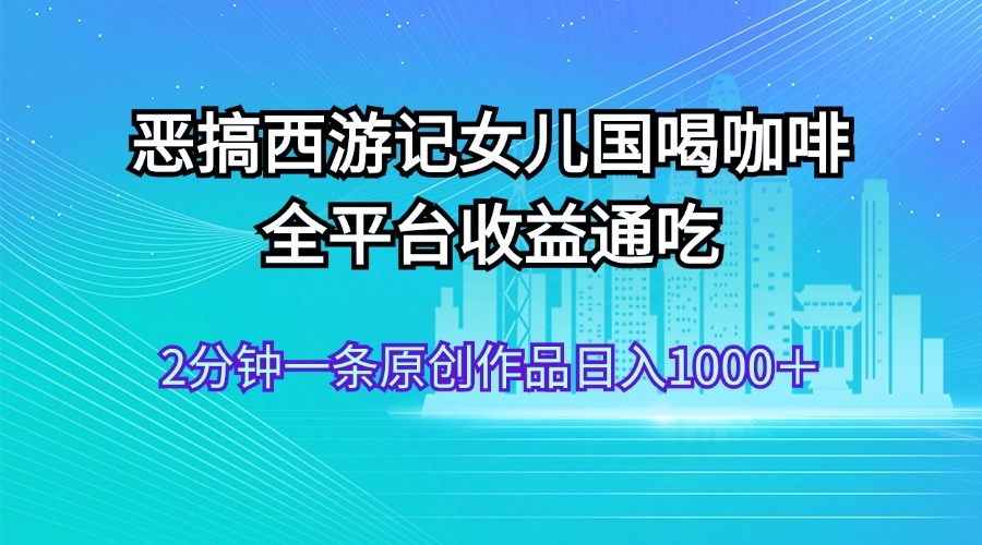 （11985期）恶搞西游记女儿国喝咖啡 全平台收益通吃 2分钟一条原创作品日入1000＋-理想项目库