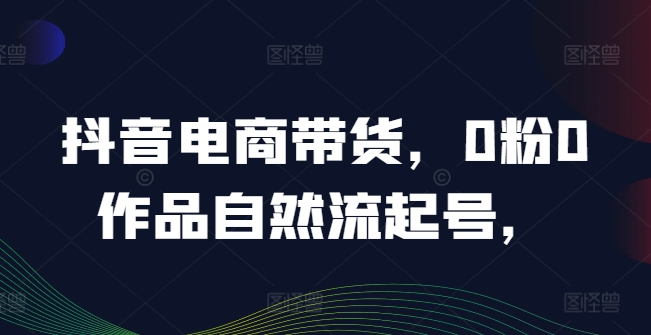 抖音电商带货，0粉0作品自然流起号，热销20多万人的抖音课程的经验分享-理想项目库