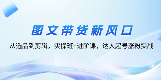 （12306期）图文带货新风口：从选品到剪辑，实操班+进阶课，达人起号涨粉实战-理想项目库