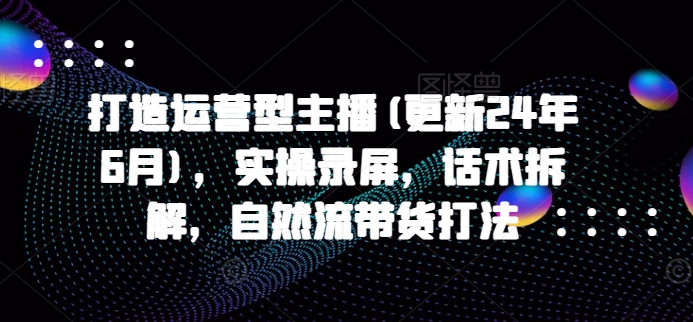 打造运营型主播(更新25年5月)，实操录屏，话术拆解，自然流带货打法-理想项目库