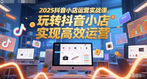2025抖音小店运营实战课，玩转抖音小店，实现高效运营-理想项目库