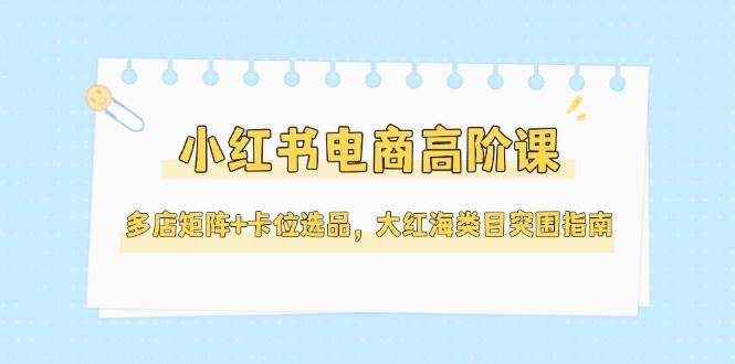 小红书电商高阶课，多店矩阵+卡位选品，大红海类目突围指南(更新5月)-理想项目库