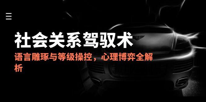 2025社会关系驾驭术，语言雕琢与等级操控，心理博弈全解析-理想项目库
