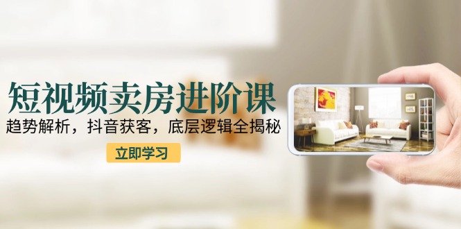 短视频卖房进阶课：趋势解析，抖音获客，底层逻辑全揭秘-理想项目库