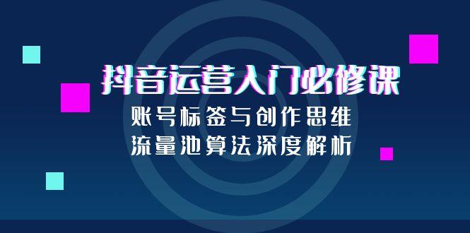 抖音运营入门必修课，账号标签与创作思维，流量池算法深度解析-理想项目库